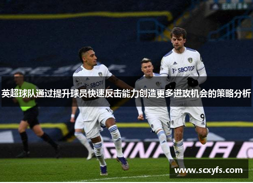 英超球队通过提升球员快速反击能力创造更多进攻机会的策略分析